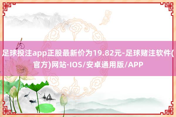 足球投注app正股最新价为19.82元-足球赌注软件(官方)网站·IOS/安卓通用版/APP