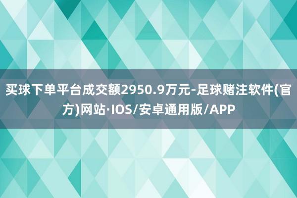 买球下单平台成交额2950.9万元-足球赌注软件(官方)网站·IOS/安卓通用版/APP