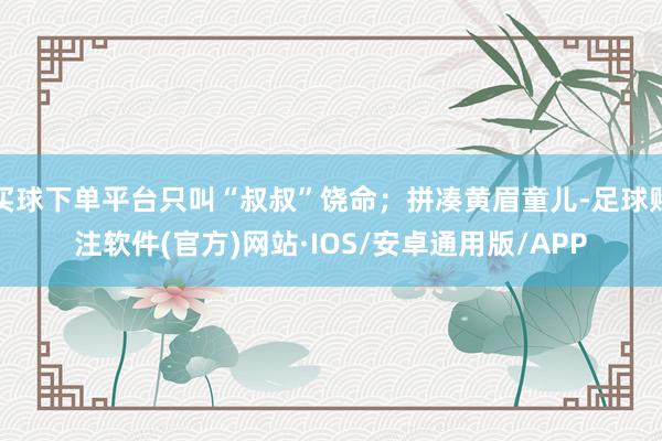 买球下单平台只叫“叔叔”饶命；拼凑黄眉童儿-足球赌注软件(官方)网站·IOS/安卓通用版/APP