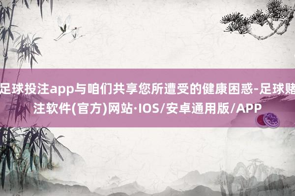 足球投注app与咱们共享您所遭受的健康困惑-足球赌注软件(官方)网站·IOS/安卓通用版/APP