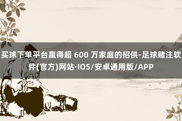 买球下单平台赢得超 600 万家庭的招供-足球赌注软件(官方)网站·IOS/安卓通用版/APP