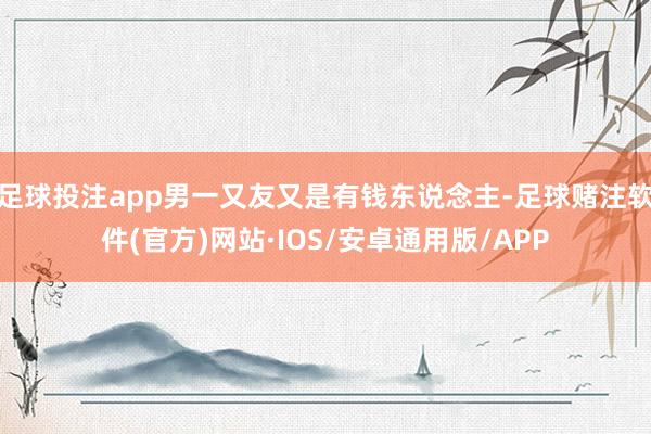 足球投注app男一又友又是有钱东说念主-足球赌注软件(官方)网站·IOS/安卓通用版/APP