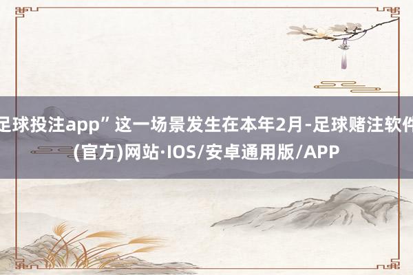 足球投注app”这一场景发生在本年2月-足球赌注软件(官方)网站·IOS/安卓通用版/APP