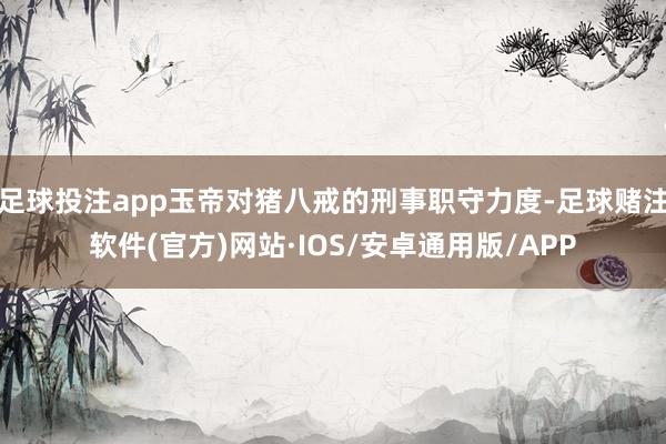 足球投注app玉帝对猪八戒的刑事职守力度-足球赌注软件(官方)网站·IOS/安卓通用版/APP