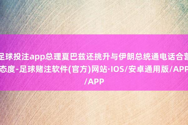 足球投注app总理夏巴兹还挑升与伊朗总统通电话合营态度-足球赌注软件(官方)网站·IOS/安卓通用版/APP