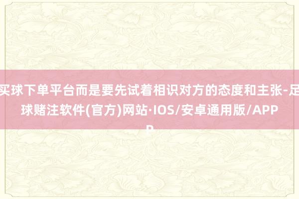 买球下单平台而是要先试着相识对方的态度和主张-足球赌注软件(官方)网站·IOS/安卓通用版/APP