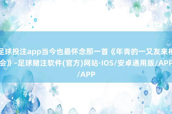 足球投注app当今也最怀念那一首《年青的一又友来相会》-足球赌注软件(官方)网站·IOS/安卓通用版/APP