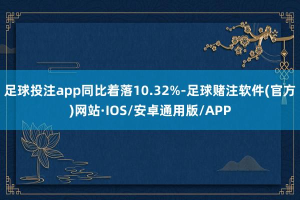 足球投注app同比着落10.32%-足球赌注软件(官方)网站·IOS/安卓通用版/APP