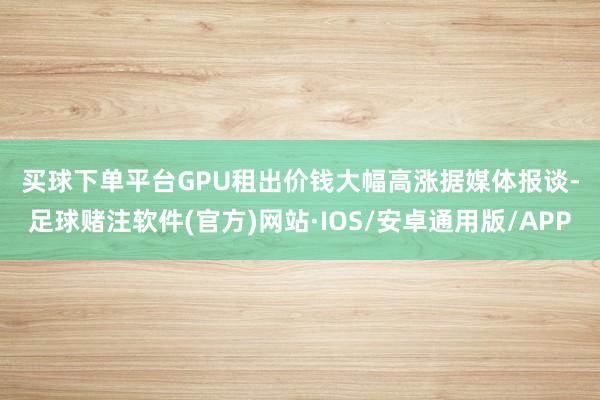 买球下单平台　　GPU租出价钱大幅高涨　　据媒体报谈-足球赌注软件(官方)网站·IOS/安卓通用版/APP