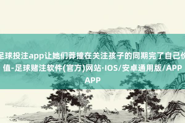 足球投注app让她们莽撞在关注孩子的同期完了自己价值-足球赌注软件(官方)网站·IOS/安卓通用版/APP