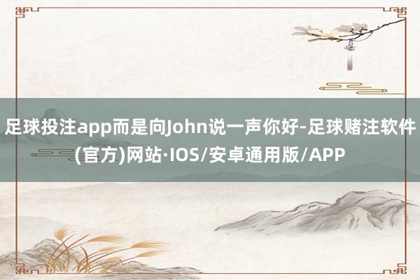 足球投注app而是向John说一声你好-足球赌注软件(官方)网站·IOS/安卓通用版/APP