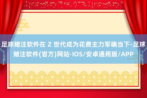 足球赌注软件在 Z 世代成为花费主力军确当下-足球赌注软件(官方)网站·IOS/安卓通用版/APP