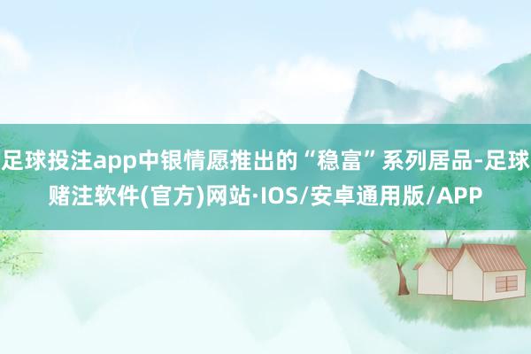 足球投注app中银情愿推出的“稳富”系列居品-足球赌注软件(官方)网站·IOS/安卓通用版/APP