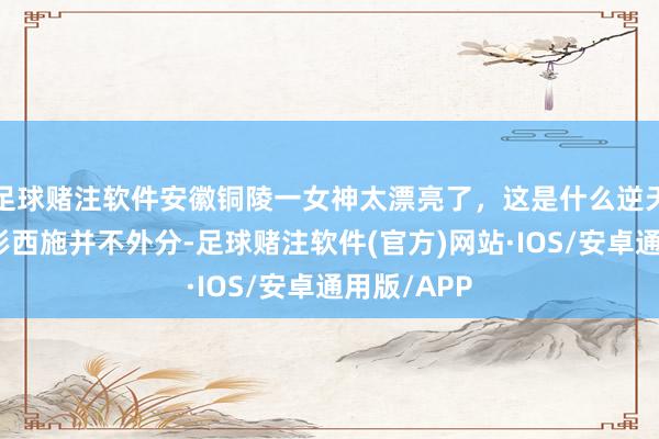 足球赌注软件安徽铜陵一女神太漂亮了，这是什么逆天颜值，忘形西施并不外分-足球赌注软件(官方)网站·IOS/安卓通用版/APP