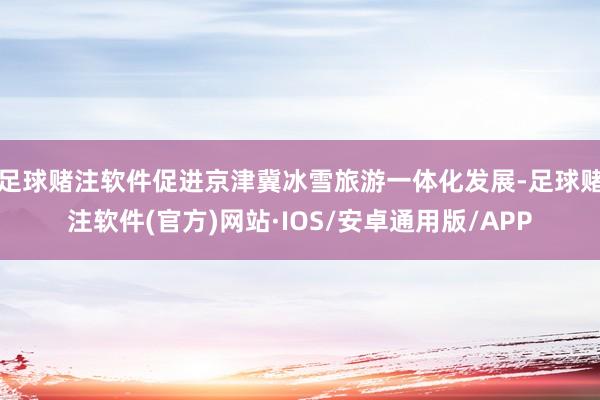 足球赌注软件促进京津冀冰雪旅游一体化发展-足球赌注软件(官方)网站·IOS/安卓通用版/APP