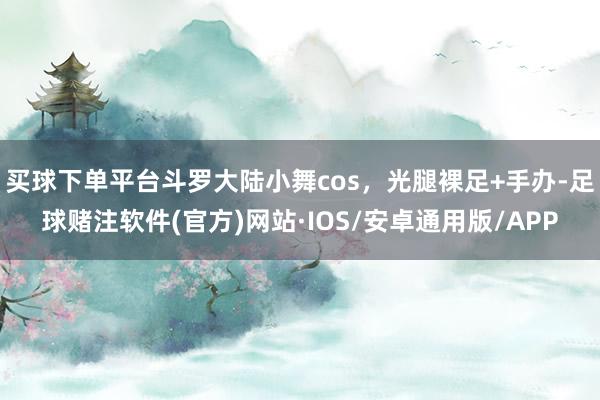 买球下单平台斗罗大陆小舞cos，光腿裸足+手办-足球赌注软件(官方)网站·IOS/安卓通用版/APP