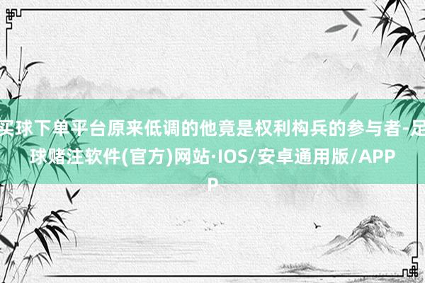 买球下单平台原来低调的他竟是权利构兵的参与者-足球赌注软件(官方)网站·IOS/安卓通用版/APP