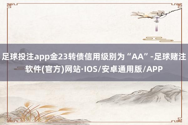 足球投注app金23转债信用级别为“AA”-足球赌注软件(官方)网站·IOS/安卓通用版/APP