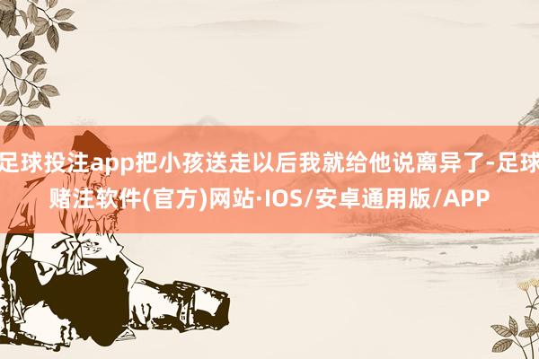 足球投注app把小孩送走以后我就给他说离异了-足球赌注软件(官方)网站·IOS/安卓通用版/APP