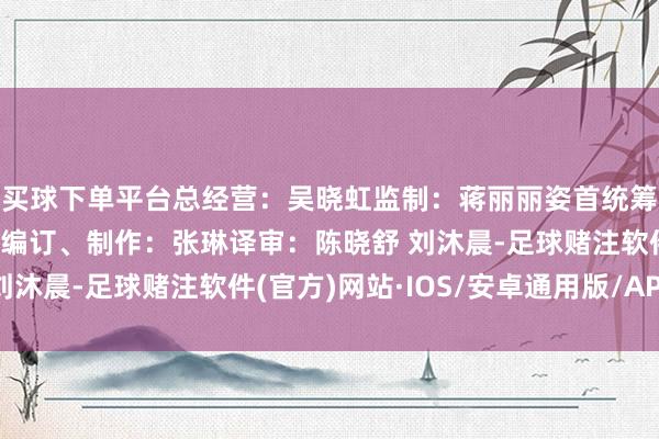 买球下单平台总经营：吴晓虹监制：蒋丽丽姿首统筹：张晨案牍：陈晓舒编订、制作：张琳译审：陈晓舒 刘沐晨-足球赌注软件(官方)网站·IOS/安卓通用版/APP