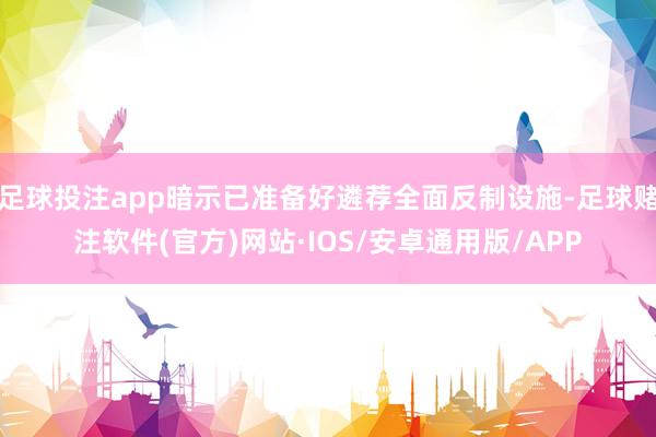 足球投注app暗示已准备好遴荐全面反制设施-足球赌注软件(官方)网站·IOS/安卓通用版/APP