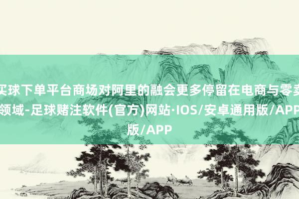 买球下单平台商场对阿里的融会更多停留在电商与零卖领域-足球赌注软件(官方)网站·IOS/安卓通用版/APP