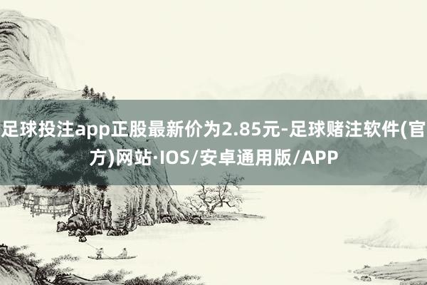 足球投注app正股最新价为2.85元-足球赌注软件(官方)网站·IOS/安卓通用版/APP