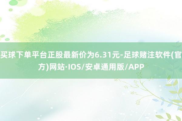 买球下单平台正股最新价为6.31元-足球赌注软件(官方)网站·IOS/安卓通用版/APP