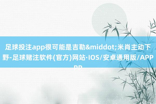足球投注app很可能是吉勒&middot;米肖主动下野-足球赌注软件(官方)网站·IOS/安卓通用版/APP