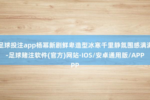 足球投注app杨幂新剧鲜卑造型冰寒千里静氛围感满满-足球赌注软件(官方)网站·IOS/安卓通用版/APP