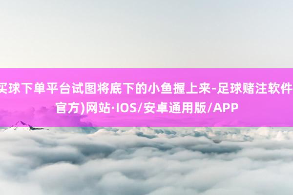 买球下单平台试图将底下的小鱼握上来-足球赌注软件(官方)网站·IOS/安卓通用版/APP