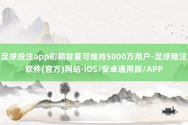 足球投注app初期容量可维持5000万用户-足球赌注软件(官方)网站·IOS/安卓通用版/APP