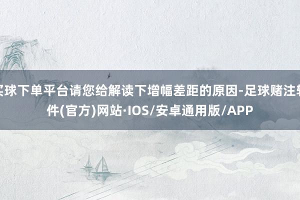 买球下单平台请您给解读下增幅差距的原因-足球赌注软件(官方)网站·IOS/安卓通用版/APP