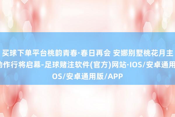 买球下单平台桃韵青春·春日再会 安娜别墅桃花月主题系列动作行将启幕-足球赌注软件(官方)网站·IOS/安卓通用版/APP