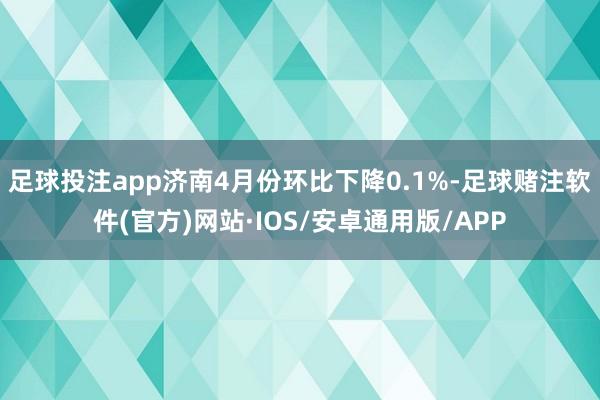 足球投注app济南4月份环比下降0.1%-足球赌注软件(官方)网站·IOS/安卓通用版/APP