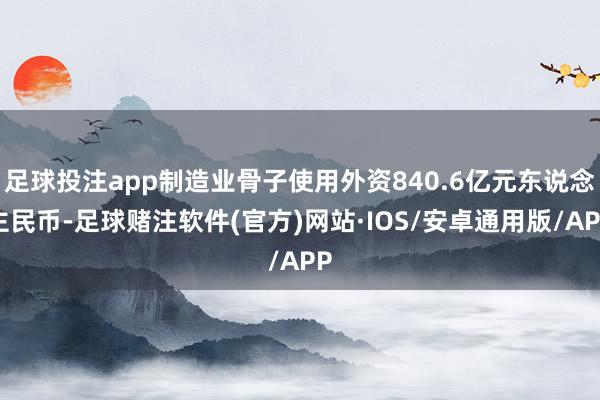 足球投注app制造业骨子使用外资840.6亿元东说念主民币-足球赌注软件(官方)网站·IOS/安卓通用版/APP