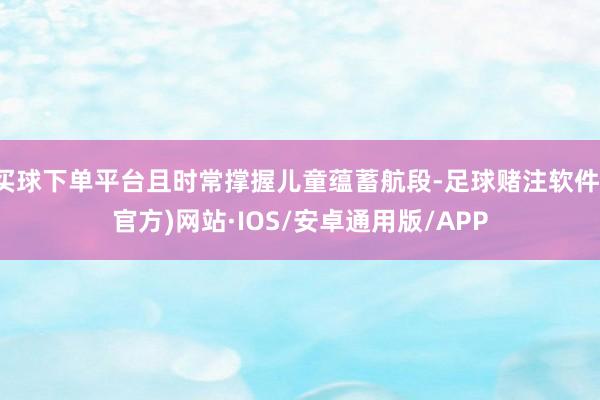 买球下单平台且时常撑握儿童蕴蓄航段-足球赌注软件(官方)网站·IOS/安卓通用版/APP