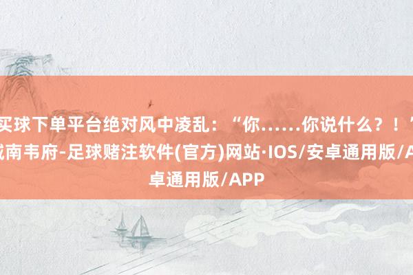 买球下单平台绝对风中凌乱:“你……你说什么?!”“城南韦府-足球赌注软件(官方)网站·IOS/安卓通用版/APP