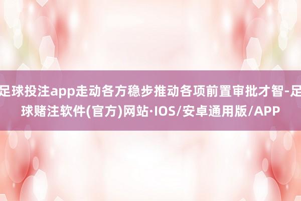 足球投注app走动各方稳步推动各项前置审批才智-足球赌注软件(官方)网站·IOS/安卓通用版/APP