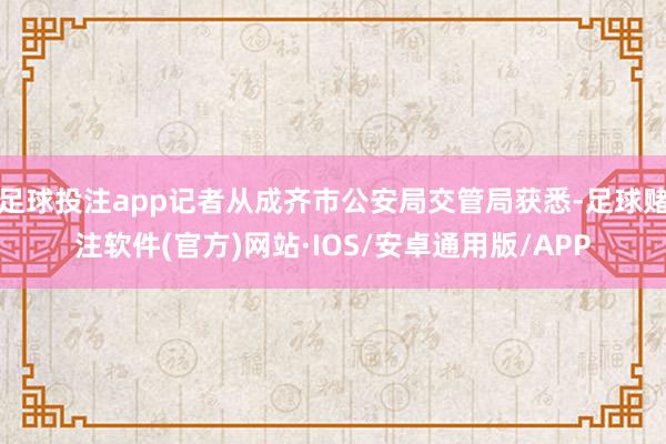 足球投注app记者从成齐市公安局交管局获悉-足球赌注软件(官方)网站·IOS/安卓通用版/APP