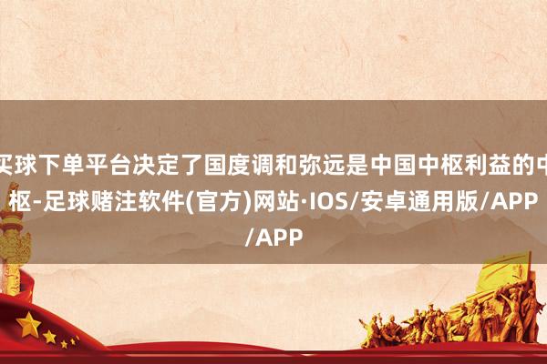 买球下单平台决定了国度调和弥远是中国中枢利益的中枢-足球赌注软件(官方)网站·IOS/安卓通用版/APP