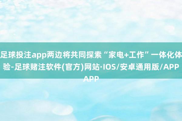 足球投注app两边将共同探索“家电+工作”一体化体验-足球赌注软件(官方)网站·IOS/安卓通用版/APP