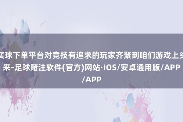 买球下单平台对竞技有追求的玩家齐聚到咱们游戏上头来-足球赌注软件(官方)网站·IOS/安卓通用版/APP