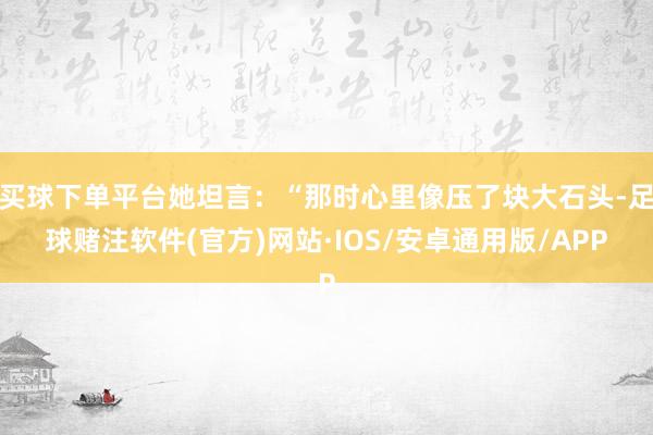 买球下单平台她坦言：“那时心里像压了块大石头-足球赌注软件(官方)网站·IOS/安卓通用版/APP