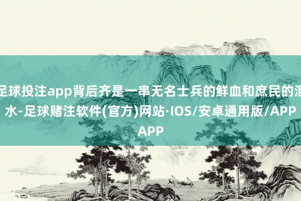 足球投注app背后齐是一串无名士兵的鲜血和庶民的泪水-足球赌注软件(官方)网站·IOS/安卓通用版/APP