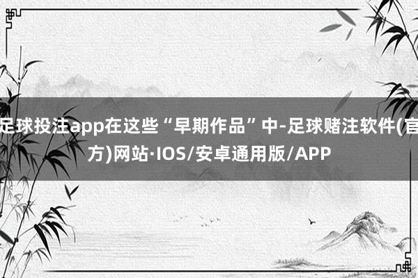 足球投注app在这些“早期作品”中-足球赌注软件(官方)网站·IOS/安卓通用版/APP