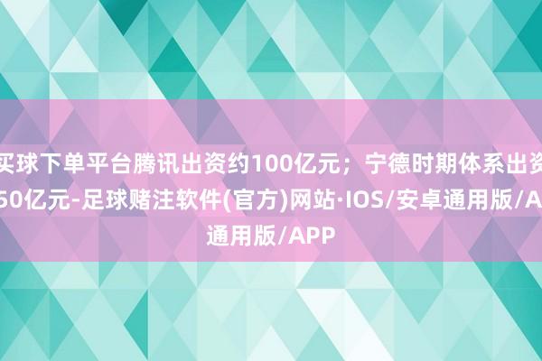 买球下单平台腾讯出资约100亿元；宁德时期体系出资约50亿元-足球赌注软件(官方)网站·IOS/安卓通用版/APP