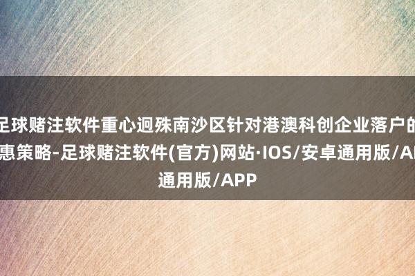 足球赌注软件重心迥殊南沙区针对港澳科创企业落户的优惠策略-足球赌注软件(官方)网站·IOS/安卓通用版/APP