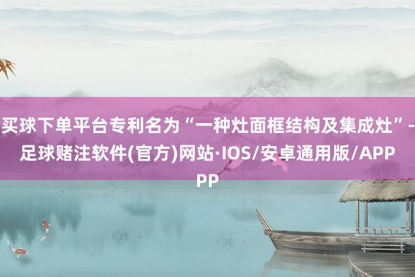 买球下单平台专利名为“一种灶面框结构及集成灶”-足球赌注软件(官方)网站·IOS/安卓通用版/APP