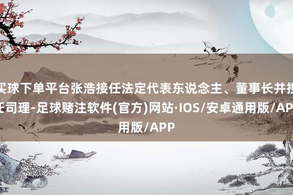 买球下单平台张浩接任法定代表东说念主、董事长并担任司理-足球赌注软件(官方)网站·IOS/安卓通用版/APP